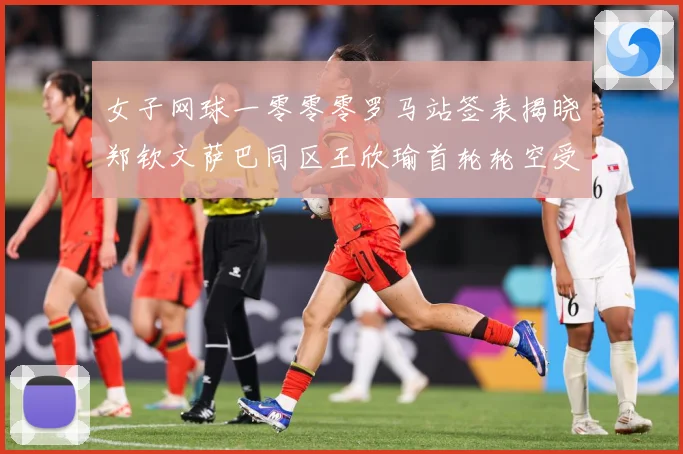 女子网球一零零零罗马站签表揭晓郑钦文萨巴同区王欣瑜首轮轮空受赛场观察：最新赛事动态与深度分析