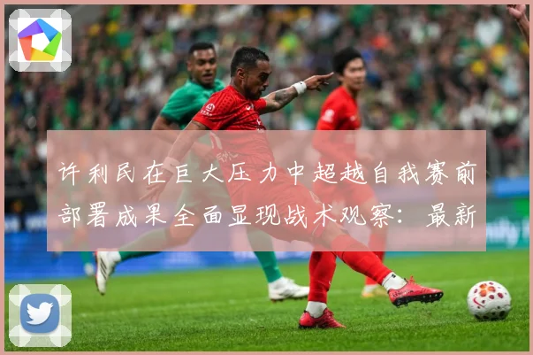 许利民在巨大压力中超越自我赛前部署成果全面显现战术观察：最新赛事动态与深度分析