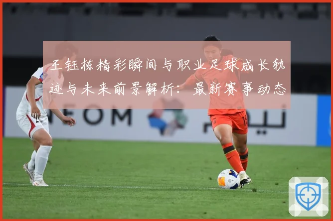 王钰栋精彩瞬间与职业足球成长轨迹与未来前景解析：最新赛事动态与深度分析
