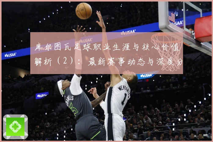 库尔图瓦足球职业生涯与核心价值解析（2）：最新赛事动态与深度分析