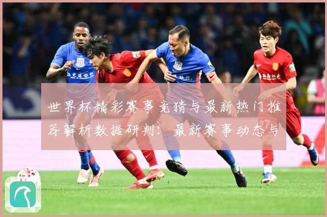 世界杯精彩赛事竞猜与最新热门推荐解析数据研判：最新赛事动态与深度分析
