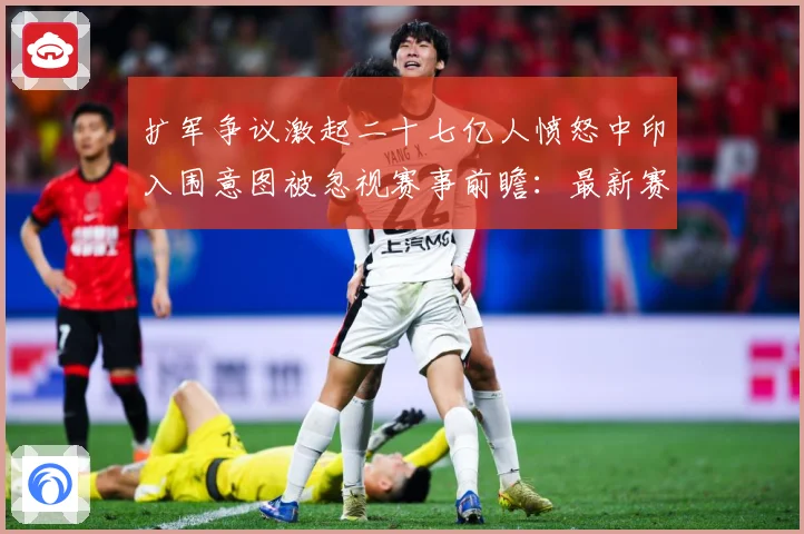 扩军争议激起二十七亿人愤怒中印入围意图被忽视赛事前瞻：最新赛事动态与深度分析