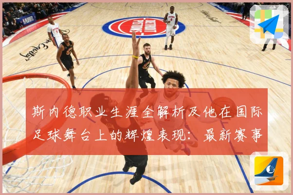 斯内德职业生涯全解析及他在国际足球舞台上的辉煌表现：最新赛事动态与深度分析