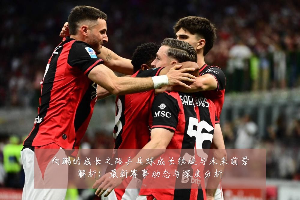 向鹏的成长之路乒乓球成长轨迹与未来前景解析:最新赛事动态与深度分析