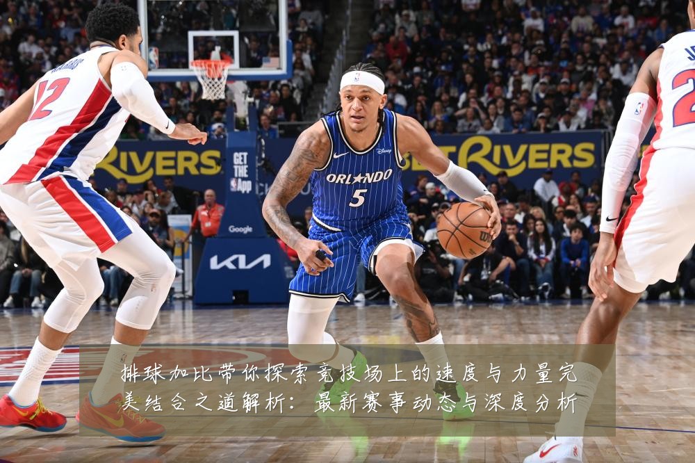 排球加比带你探索竞技场上的速度与力量完美结合之道解析:最新赛事动态与深度分析